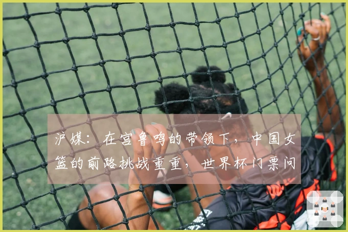 沪媒:在宫鲁鸣的带领下,中国女篮的前路挑战重重,世界杯门票问题不成问题