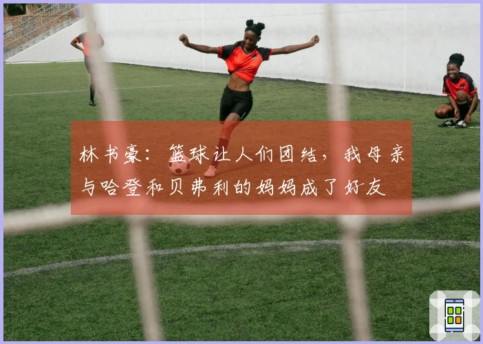 林书豪：篮球让人们团结，我母亲与哈登和贝弗利的妈妈成了好友