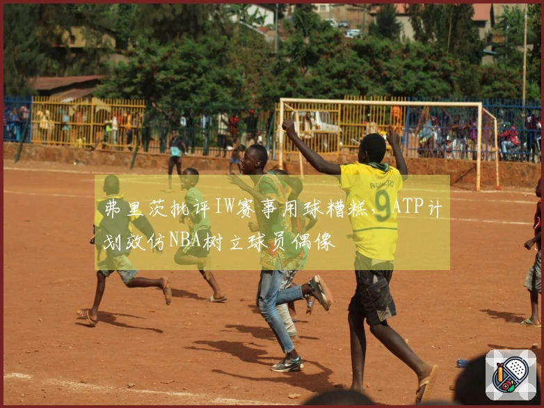 弗里茨批评IW赛事用球糟糕，ATP计划效仿NBA树立球员偶像