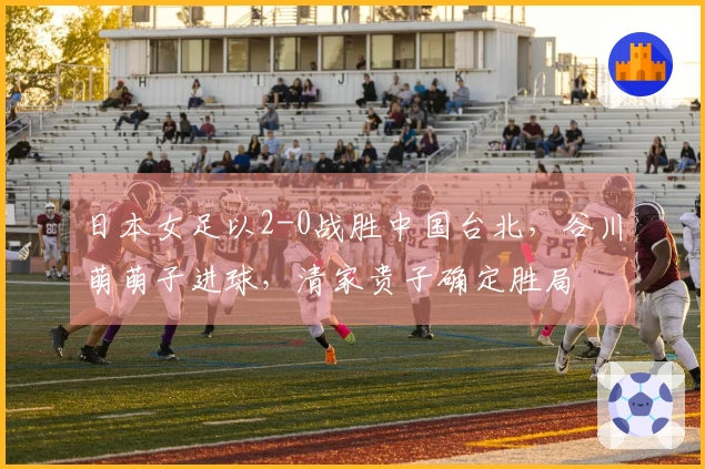 日本女足以2-0战胜中国台北，谷川萌萌子进球，清家贵子确定胜局