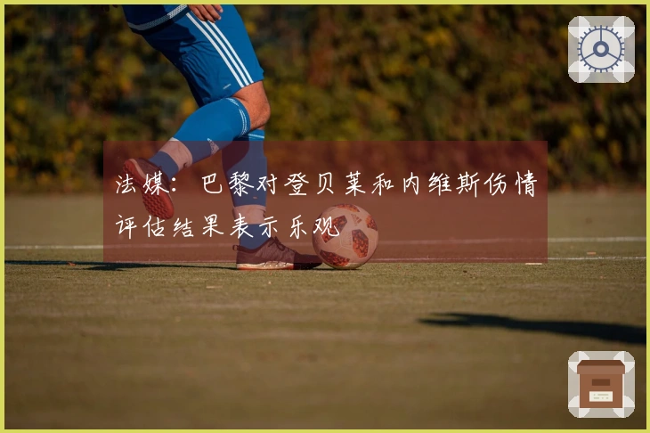 法媒:巴黎对登贝莱和内维斯伤情评估结果表示乐观