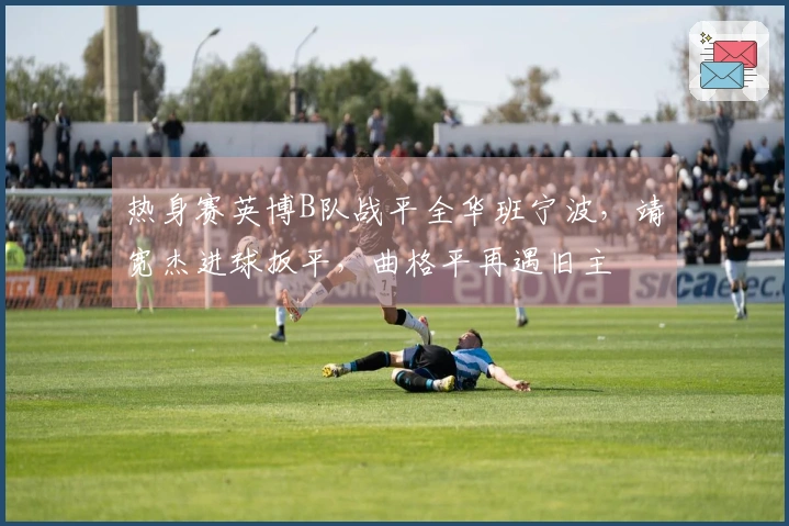 热身赛英博B队战平全华班宁波，靖宽杰进球扳平，曲格平再遇旧主