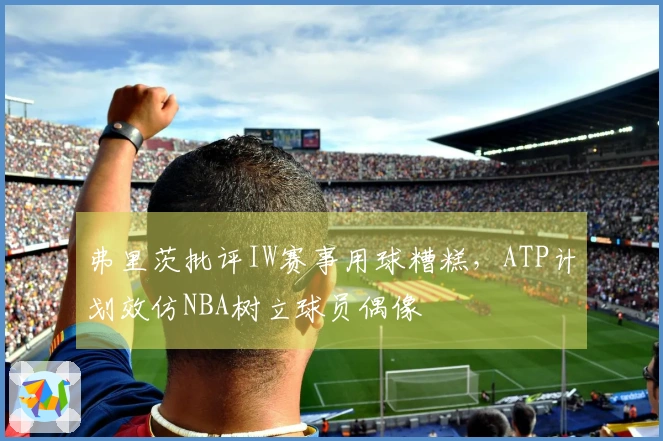 弗里茨批评IW赛事用球糟糕，ATP计划效仿NBA树立球员偶像