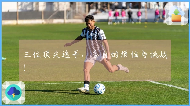 三位顶尖选手，各自的烦恼与挑战！