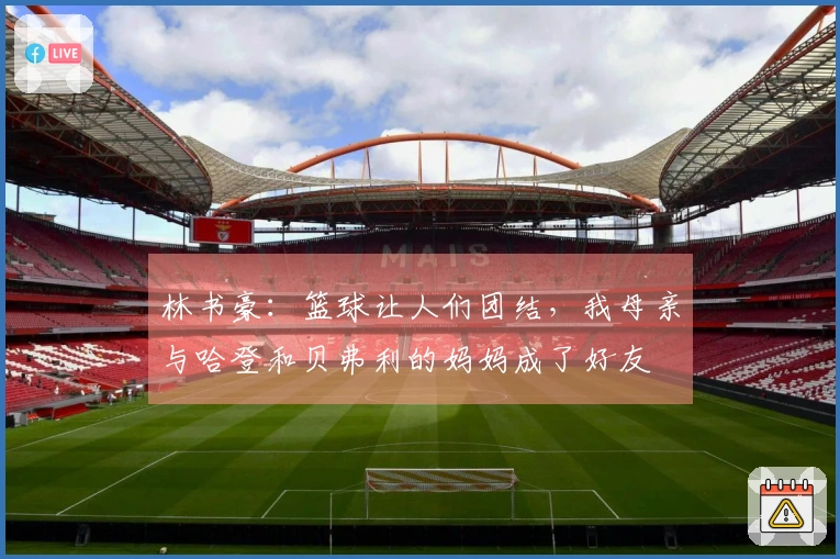 林书豪：篮球让人们团结，我母亲与哈登和贝弗利的妈妈成了好友