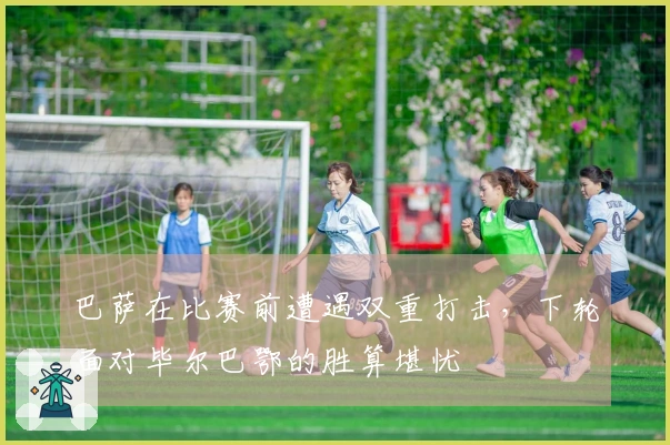 巴萨在比赛前遭遇双重打击，下轮面对毕尔巴鄂的胜算堪忧