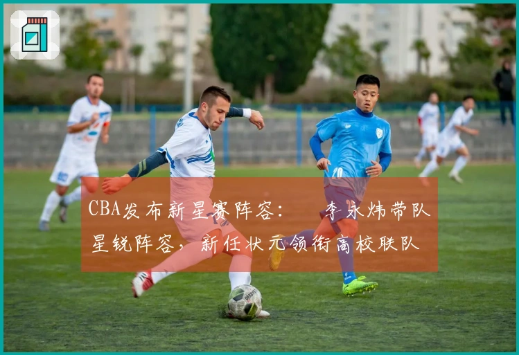 CBA发布新星赛阵容：偰李永炜带队星锐阵容，新任状元领衔高校联队