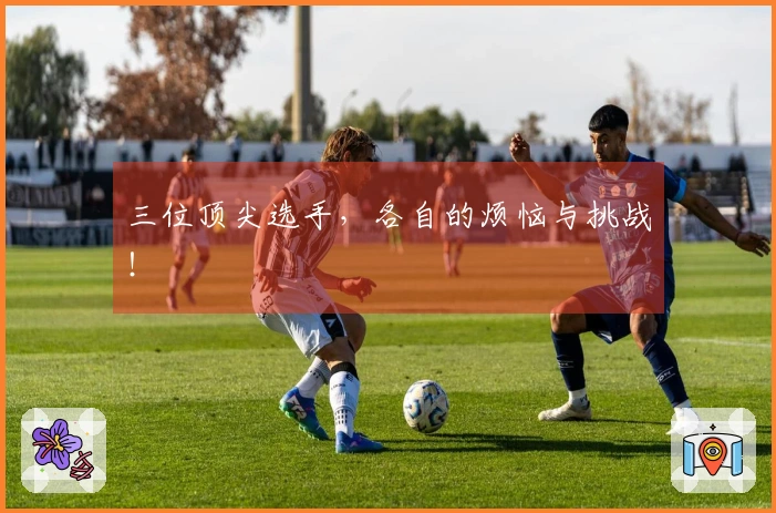 三位顶尖选手，各自的烦恼与挑战！