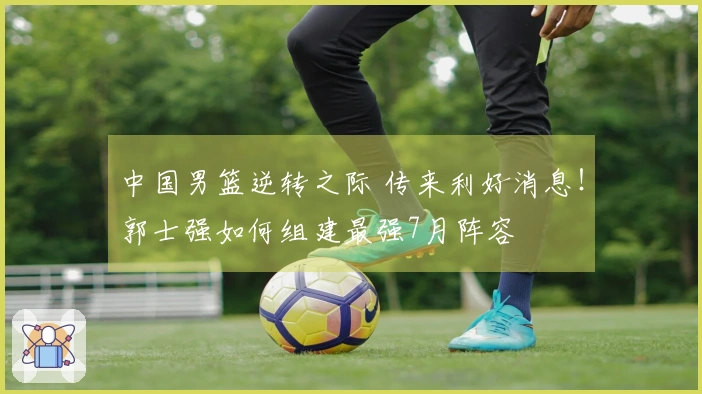 中国男篮逆转之际 传来利好消息!郭士强如何组建最强7月阵容