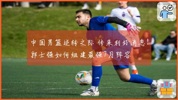 中国男篮逆转之际 传来利好消息！郭士强如何组建最强7月阵容