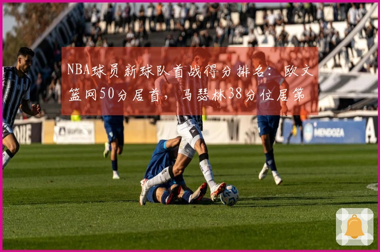 NBA球员新球队首战得分排名：欧文篮网50分居首，马瑟林38分位居第4