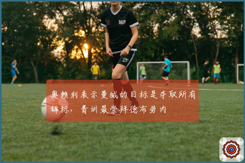 奥赖利表示曼城的目标是夺取所有锦标，青训最崇拜德布劳内