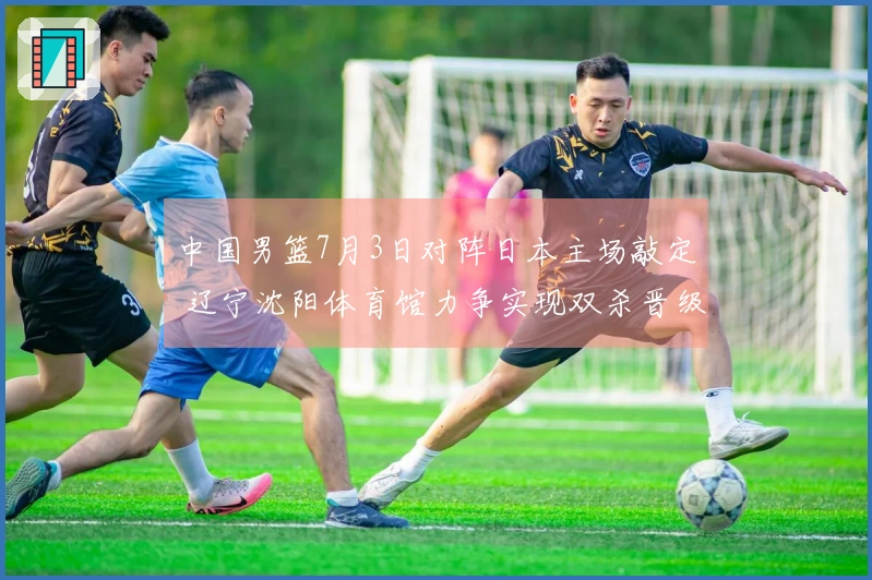 中国男篮7月3日对阵日本主场敲定 辽宁沈阳体育馆力争实现双杀晋级