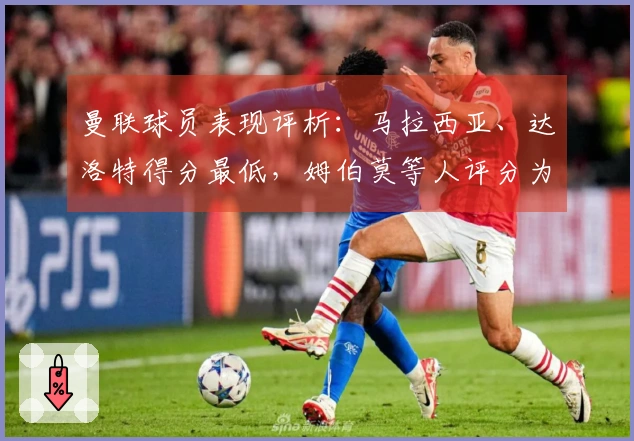 曼联球员表现评析：马拉西亚、达洛特得分最低，姆伯莫等人评分为5分