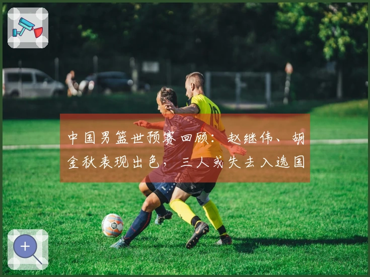 中国男篮世预赛回顾：赵继伟、胡金秋表现出色，三人或失去入选国家队机会