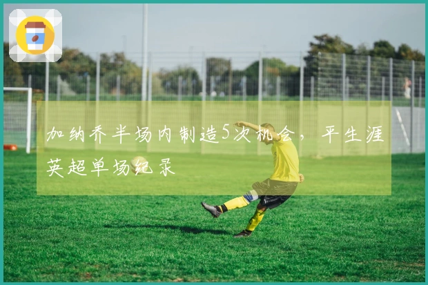 加纳乔半场内制造5次机会，平生涯英超单场纪录