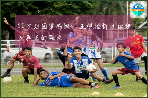 50岁刘国梁感慨：正视挫折才能铸就真正的强大