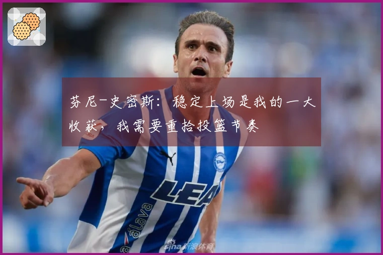 芬尼-史密斯：稳定上场是我的一大收获，我需要重拾投篮节奏