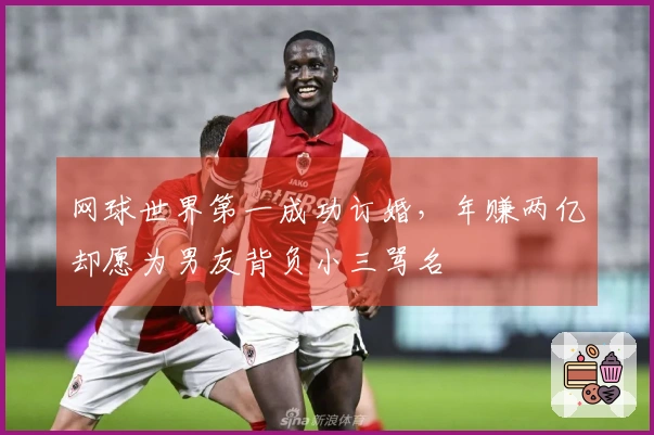 网球世界第一成功订婚，年赚两亿却愿为男友背负小三骂名