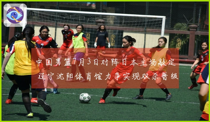 中国男篮7月3日对阵日本主场敲定 辽宁沈阳体育馆力争实现双杀晋级